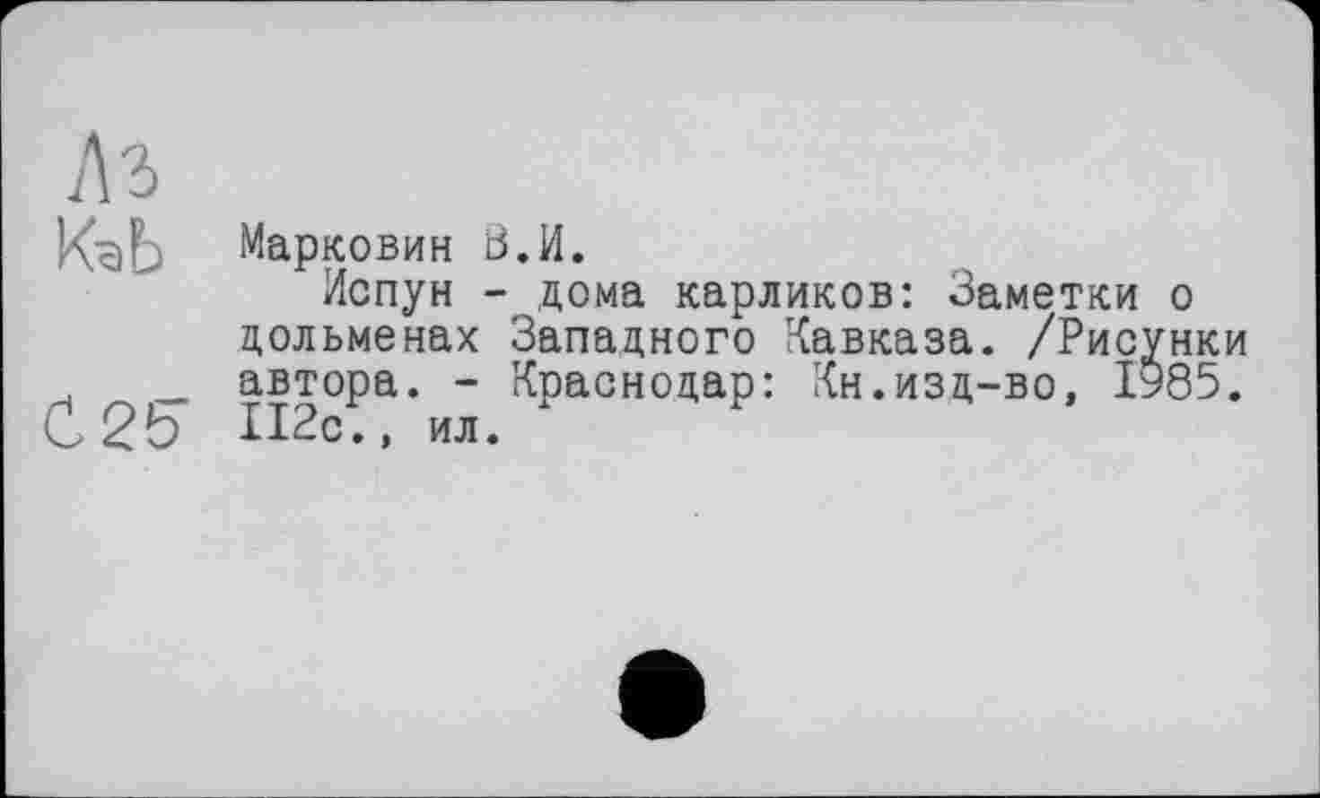 ﻿1\ъ
Kč)L Марковин S.И.
Испун - дома карликов: Заметки о дольменах Западного Кавказа. /Рисунки _ автора. - Краснодар: Кн.изд-во, 1985.
С2Ь И2с ., ил.